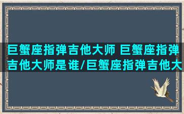 巨蟹座指弹吉他大师 巨蟹座指弹吉他大师是谁/巨蟹座指弹吉他大师 巨蟹座指弹吉他大师是谁-我的网站